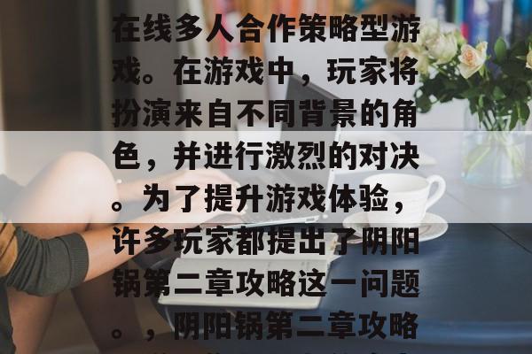 阴阳锅是一款受欢迎的在线多人合作策略型游戏。在游戏中,玩家将扮演来自不同背景的角色,并进行激烈的对决。为了提升游戏体验,许多玩家都提出了阴阳锅第二章攻略这一问题。,阴阳锅第二章攻略,增强你与队友的实力 阴阳锅是一款受欢迎的在线多人合作策略型游戏。在游戏中,玩家将扮演来自不同背景的角色,并进行激烈的对决。为了提升游戏体验,许多玩家都提出了阴阳锅第二章攻略这一问题。,阴阳锅第二章攻略,增强你与队友的实力