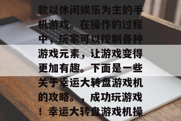 幸运大转盘游戏机是一款以休闲娱乐为主的手机游戏。在操作的过程中,玩家可以控制各种游戏元素,让游戏变得更加有趣。下面是一些关于幸运大转盘游戏机的攻略。,成功玩游戏!幸运大转盘游戏机操作指南 幸运大转盘游戏机是一款以休闲娱乐为主的手机游戏。在操作的过程中,玩家可以控制各种游戏元素,让游戏变得更加有趣。下面是一些关于幸运大转盘游戏机的攻略。,成功玩游戏!幸运大转盘游戏机操作指南