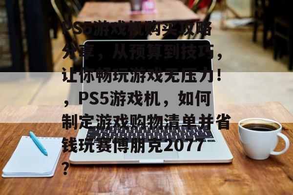 PS5游戏机购买攻略分享,从预算到技巧,让你畅玩游戏无压力!,PS5游戏机,如何制定游戏购物清单并省钱玩赛博朋克2077? PS5游戏机购买攻略分享,从预算到技巧,让你畅玩游戏无压力!,PS5游戏机,如何制定游戏购物清单并省钱玩赛博朋克2077?
