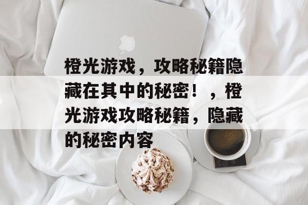 橙光游戏，攻略秘籍隐藏在其中的秘密！，橙光游戏攻略秘籍，隐藏的秘密内容