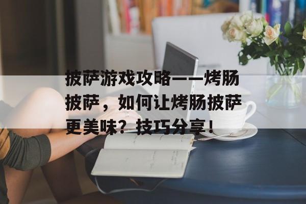 披萨游戏攻略——烤肠披萨,如何让烤肠披萨更美味?技巧分享! 披萨游戏攻略——烤肠披萨,如何让烤肠披萨更美味?技巧分享!