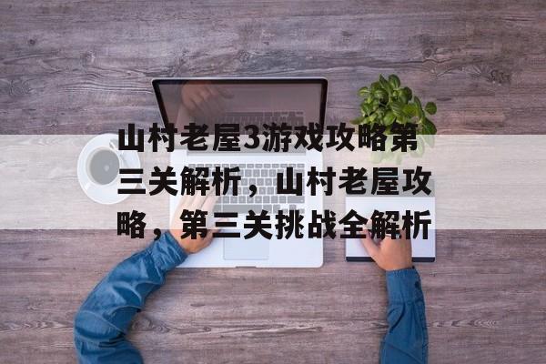 山村老屋3游戏攻略第三关解析,山村老屋攻略,第三关挑战全解析 山村老屋3游戏攻略第三关解析,山村老屋攻略,第三关挑战全解析