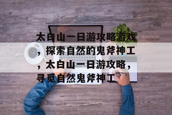 太白山一日游攻略游戏，探索自然的鬼斧神工，太白山一日游攻略，寻觅自然鬼斧神工