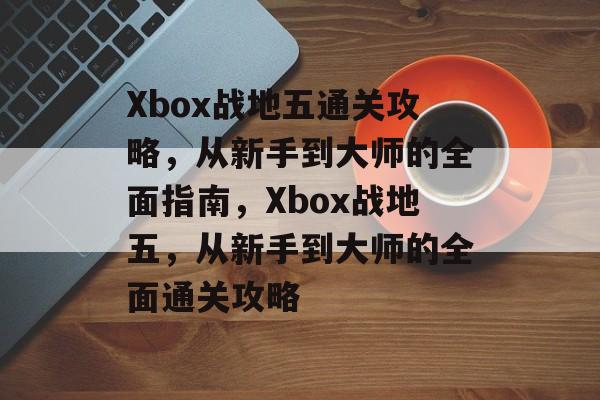 Xbox战地五通关攻略,从新手到大师的全面指南,Xbox战地五,从新手到大师的全面通关攻略 Xbox战地五通关攻略,从新手到大师的全面指南,Xbox战地五,从新手到大师的全面通关攻略