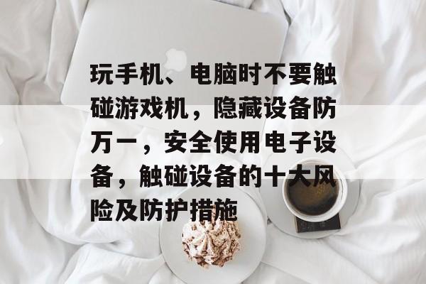 玩手机、电脑时不要触碰游戏机,隐藏设备防万一,安全使用电子设备,触碰设备的十大风险及防护措施 玩手机、电脑时不要触碰游戏机,隐藏设备防万一,安全使用电子设备,触碰设备的十大风险及防护措施