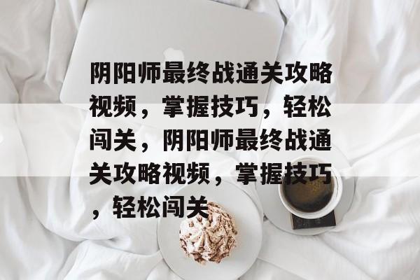 阴阳师最终战通关攻略视频，掌握技巧，轻松闯关，阴阳师最终战通关攻略视频，掌握技巧，轻松闯关