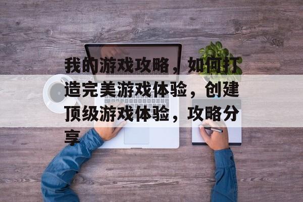 我的游戏攻略,如何打造完美游戏体验,创建顶级游戏体验,攻略分享 我的游戏攻略,如何打造完美游戏体验,创建顶级游戏体验,攻略分享