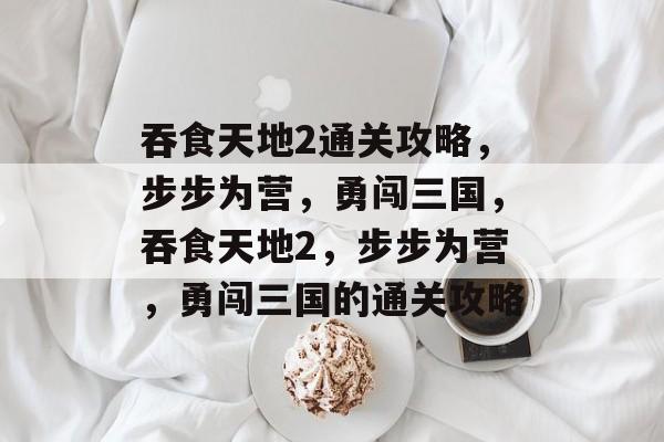 吞食天地2通关攻略,步步为营,勇闯三国,吞食天地2,步步为营,勇闯三国的通关攻略 吞食天地2通关攻略,步步为营,勇闯三国,吞食天地2,步步为营,勇闯三国的通关攻略