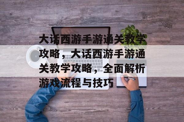 大话西游手游通关教学攻略，大话西游手游通关教学攻略，全面解析游戏流程与技巧