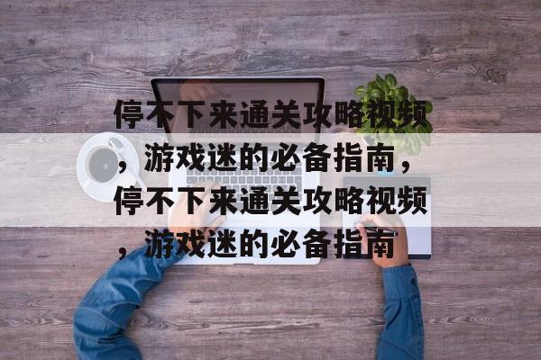 停不下来通关攻略视频,游戏迷的必备指南,停不下来通关攻略视频,游戏迷的必备指南 停不下来通关攻略视频,游戏迷的必备指南,停不下来通关攻略视频,游戏迷的必备指南