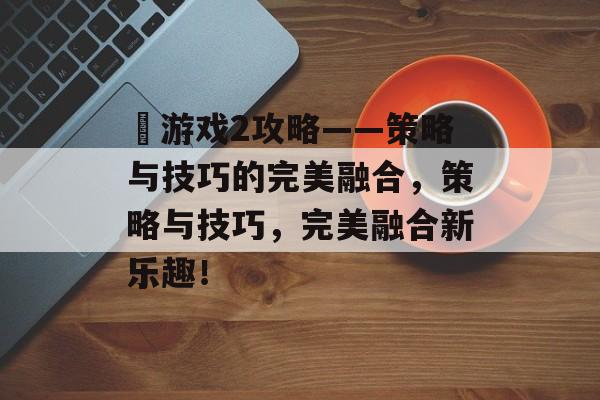 囧游戏2攻略——策略与技巧的完美融合，策略与技巧，完美融合新乐趣！