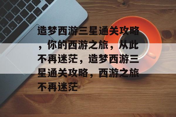 造梦西游三星通关攻略,你的西游之旅,从此不再迷茫,造梦西游三星通关攻略,西游之旅不再迷茫 造梦西游三星通关攻略,你的西游之旅,从此不再迷茫,造梦西游三星通关攻略,西游之旅不再迷茫