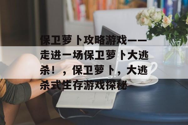 保卫萝卜攻略游戏——走进一场保卫萝卜大逃杀!,保卫萝卜,大逃杀式生存游戏探秘 保卫萝卜攻略游戏——走进一场保卫萝卜大逃杀!,保卫萝卜,大逃杀式生存游戏探秘