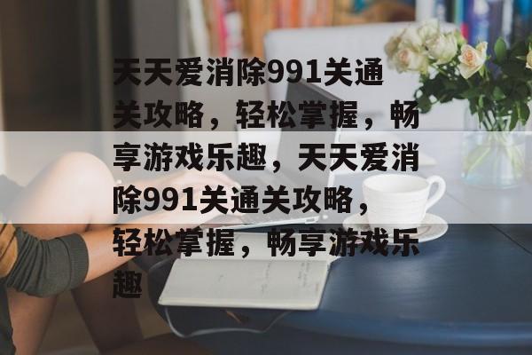 天天爱消除991关通关攻略，轻松掌握，畅享游戏乐趣，天天爱消除991关通关攻略，轻松掌握，畅享游戏乐趣