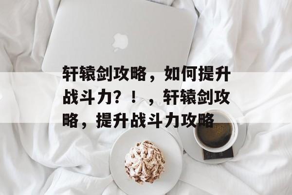 轩辕剑攻略,如何提升战斗力?!,轩辕剑攻略,提升战斗力攻略 轩辕剑攻略,如何提升战斗力?!,轩辕剑攻略,提升战斗力攻略