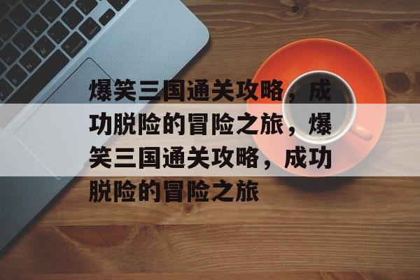 爆笑三国通关攻略，成功脱险的冒险之旅，爆笑三国通关攻略，成功脱险的冒险之旅
