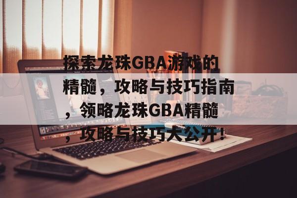 探索龙珠GBA游戏的精髓,攻略与技巧指南,领略龙珠GBA精髓,攻略与技巧大公开! 探索龙珠GBA游戏的精髓,攻略与技巧指南,领略龙珠GBA精髓,攻略与技巧大公开!