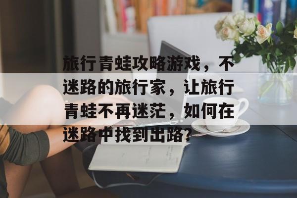 旅行青蛙攻略游戏,不迷路的旅行家,让旅行青蛙不再迷茫,如何在迷路中找到出路? 旅行青蛙攻略游戏,不迷路的旅行家,让旅行青蛙不再迷茫,如何在迷路中找到出路?