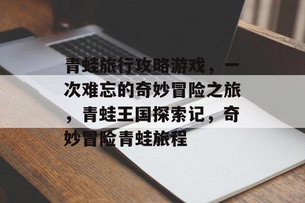 青蛙旅行攻略游戏,一次难忘的奇妙冒险之旅,青蛙王国探索记,奇妙冒险青蛙旅程 青蛙旅行攻略游戏,一次难忘的奇妙冒险之旅,青蛙王国探索记,奇妙冒险青蛙旅程