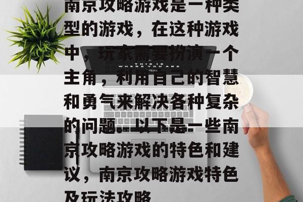 南京攻略游戏是一种类型的游戏,在这种游戏中,玩家需要扮演一个主角,利用自己的智慧和勇气来解决各种复杂的问题。以下是一些南京攻略游戏的特色和建议,南京攻略游戏特色及玩法攻略 南京攻略游戏是一种类型的游戏,在这种游戏中,玩家需要扮演一个主角,利用自己的智慧和勇气来解决各种复杂的问题。以下是一些南京攻略游戏的特色和建议,南京攻略游戏特色及玩法攻略