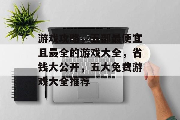 游戏攻略,五部最便宜且最全的游戏大全,省钱大公开,五大免费游戏大全推荐 游戏攻略,五部最便宜且最全的游戏大全,省钱大公开,五大免费游戏大全推荐