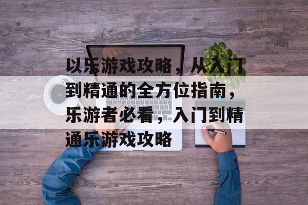 以乐游戏攻略,从入门到精通的全方位指南,乐游者必看,入门到精通乐游戏攻略 以乐游戏攻略,从入门到精通的全方位指南,乐游者必看,入门到精通乐游戏攻略