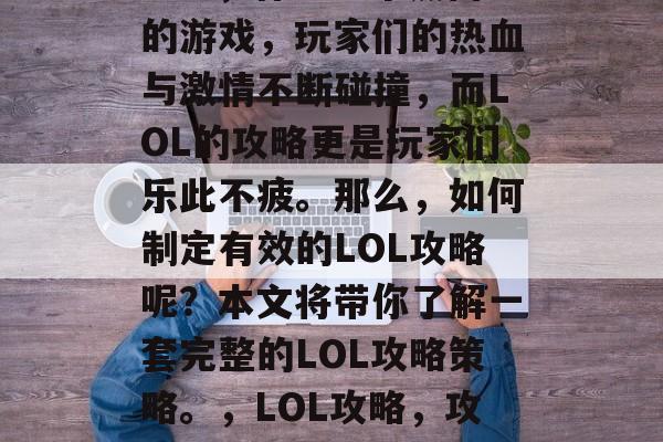 LOL,作为一个热门的游戏,玩家们的热血与激情不断碰撞,而LOL的攻略更是玩家们乐此不疲。那么,如何制定有效的LOL攻略呢?本文将带你了解一套完整的LOL攻略策略。,LOL攻略,攻略一、操作指南 LOL,作为一个热门的游戏,玩家们的热血与激情不断碰撞,而LOL的攻略更是玩家们乐此不疲。那么,如何制定有效的LOL攻略呢?本文将带你了解一套完整的LOL攻略策略。,LOL攻略,攻略一、操作指南