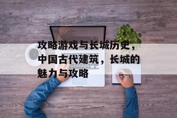 攻略游戏与长城历史,中国古代建筑,长城的魅力与攻略 攻略游戏与长城历史,中国古代建筑,长城的魅力与攻略