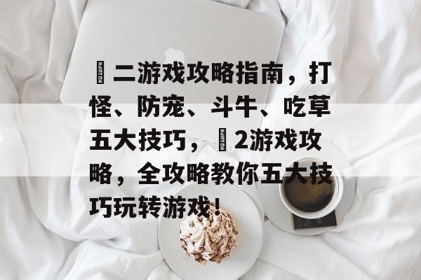 囧二游戏攻略指南，打怪、防宠、斗牛、吃草五大技巧，囧2游戏攻略，全攻略教你五大技巧玩转游戏！