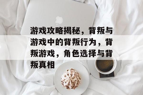 游戏攻略揭秘,背叛与游戏中的背叛行为,背叛游戏,角色选择与背叛真相 游戏攻略揭秘,背叛与游戏中的背叛行为,背叛游戏,角色选择与背叛真相