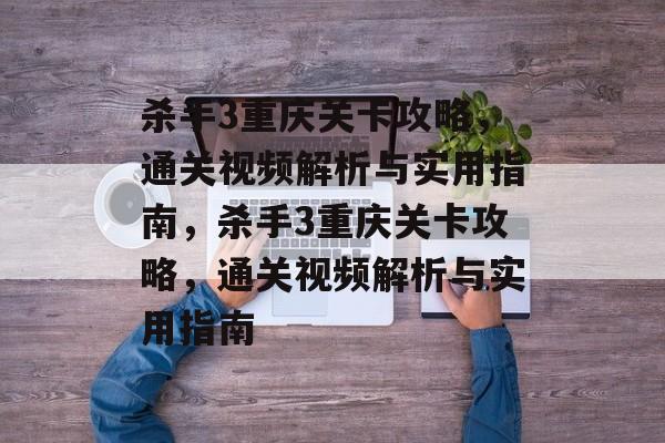 杀手3重庆关卡攻略，通关视频解析与实用指南，杀手3重庆关卡攻略，通关视频解析与实用指南