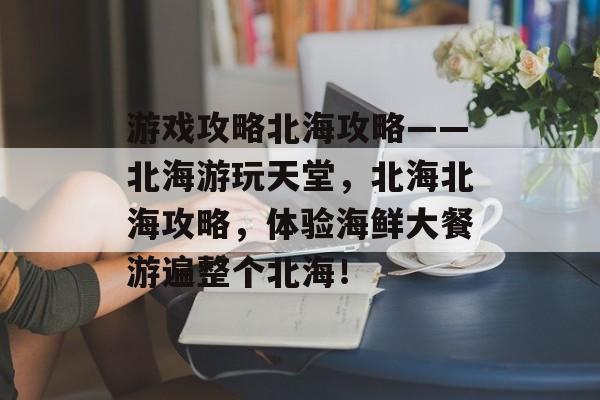 游戏攻略北海攻略——北海游玩天堂,北海北海攻略,体验海鲜大餐游遍整个北海! 游戏攻略北海攻略——北海游玩天堂,北海北海攻略,体验海鲜大餐游遍整个北海!