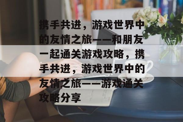 携手共进,游戏世界中的友情之旅——和朋友一起通关游戏攻略,携手共进,游戏世界中的友情之旅——游戏通关攻略分享 携手共进,游戏世界中的友情之旅——和朋友一起通关游戏攻略,携手共进,游戏世界中的友情之旅——游戏通关攻略分享