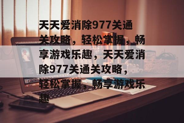 天天爱消除977关通关攻略,轻松掌握,畅享游戏乐趣,天天爱消除977关通关攻略,轻松掌握,畅享游戏乐趣 天天爱消除977关通关攻略,轻松掌握,畅享游戏乐趣,天天爱消除977关通关攻略,轻松掌握,畅享游戏乐趣