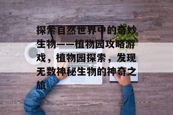 探索自然世界中的奇妙生物——植物园攻略游戏,植物园探索,发现无数神秘生物的神奇之旅 探索自然世界中的奇妙生物——植物园攻略游戏,植物园探索,发现无数神秘生物的神奇之旅