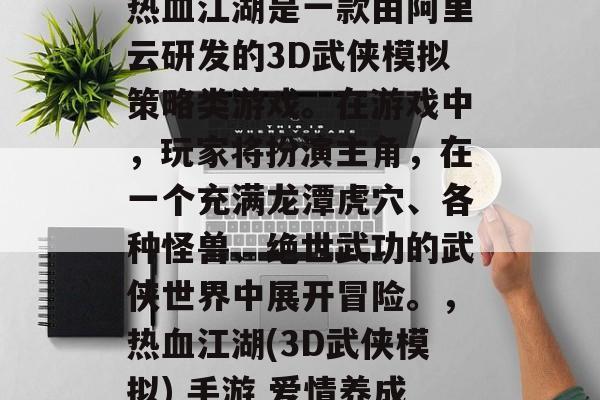 热血江湖是一款由阿里云研发的3D武侠模拟策略类游戏。在游戏中,玩家将扮演主角,在一个充满龙潭虎穴、各种怪兽、绝世武功的武侠世界中展开冒险。,热血江湖(3D武侠模拟) 手游 爱情养成 热血江湖是一款由阿里云研发的3D武侠模拟策略类游戏。在游戏中,玩家将扮演主角,在一个充满龙潭虎穴、各种怪兽、绝世武功的武侠世界中展开冒险。,热血江湖(3D武侠模拟) 手游 爱情养成