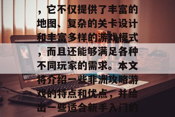 非洲攻略游戏在游戏开发中扮演着重要的角色,它不仅提供了丰富的地图、复杂的关卡设计和丰富多样的游戏模式,而且还能够满足各种不同玩家的需求。本文将介绍一些非洲攻略游戏的特点和优点,并给出一些适合新手入门的建议。,非洲攻略游戏推荐,新手入门指南 非洲攻略游戏在游戏开发中扮演着重要的角色,它不仅提供了丰富的地图、复杂的关卡设计和丰富多样的游戏模式,而且还能够满足各种不同玩家的需求。本文将介绍一些非洲攻略游戏的特点和优点,并给出一些适合新手入门的建议。,非洲攻略游戏推荐,新手入门指南