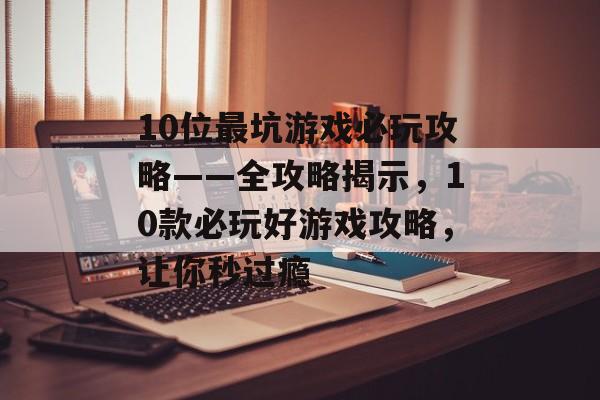 10位最坑游戏必玩攻略——全攻略揭示，10款必玩好游戏攻略，让你秒过瘾