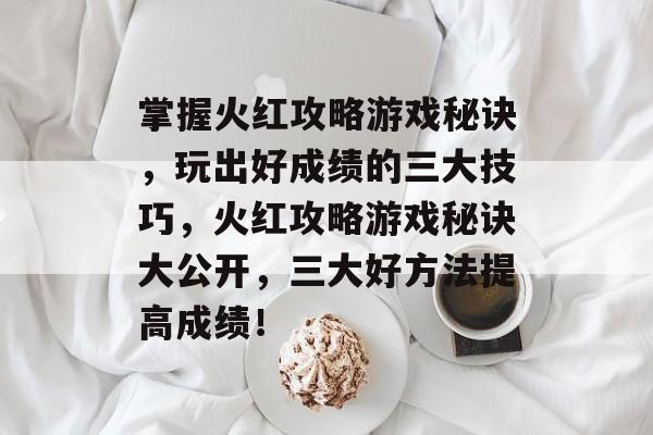 掌握火红攻略游戏秘诀,玩出好成绩的三大技巧,火红攻略游戏秘诀大公开,三大好方法提高成绩! 掌握火红攻略游戏秘诀,玩出好成绩的三大技巧,火红攻略游戏秘诀大公开,三大好方法提高成绩!