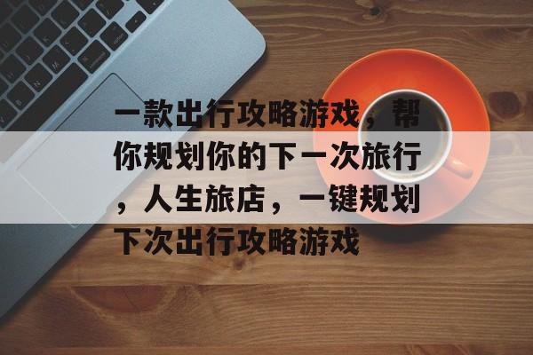 一款出行攻略游戏,帮你规划你的下一次旅行,人生旅店,一键规划下次出行攻略游戏 一款出行攻略游戏,帮你规划你的下一次旅行,人生旅店,一键规划下次出行攻略游戏