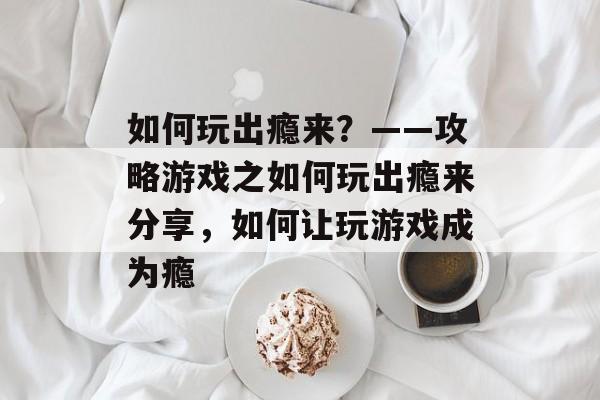 如何玩出瘾来?——攻略游戏之如何玩出瘾来分享,如何让玩游戏成为瘾 如何玩出瘾来?——攻略游戏之如何玩出瘾来分享,如何让玩游戏成为瘾