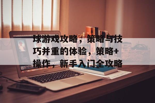 球游戏攻略，策略与技巧并重的体验，策略+操作，新手入门全攻略