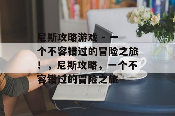 尼斯攻略游戏 - 一个不容错过的冒险之旅!,尼斯攻略,一个不容错过的冒险之旅 尼斯攻略游戏 - 一个不容错过的冒险之旅!,尼斯攻略,一个不容错过的冒险之旅