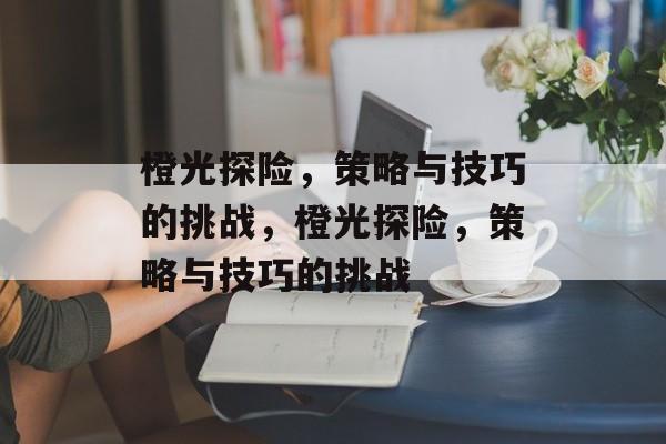 橙光探险,策略与技巧的挑战,橙光探险,策略与技巧的挑战 橙光探险,策略与技巧的挑战,橙光探险,策略与技巧的挑战