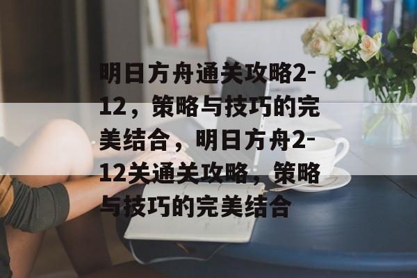 明日方舟通关攻略2-12,策略与技巧的完美结合,明日方舟2-12关通关攻略,策略与技巧的完美结合 明日方舟通关攻略2-12,策略与技巧的完美结合,明日方舟2-12关通关攻略,策略与技巧的完美结合