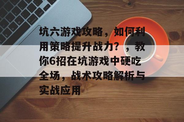 坑六游戏攻略,如何利用策略提升战力?,教你6招在坑游戏中硬吃全场,战术攻略解析与实战应用 坑六游戏攻略,如何利用策略提升战力?,教你6招在坑游戏中硬吃全场,战术攻略解析与实战应用
