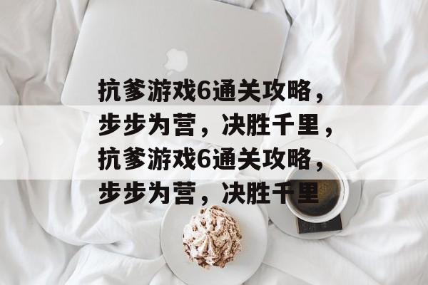 抗爹游戏6通关攻略，步步为营，决胜千里，抗爹游戏6通关攻略，步步为营，决胜千里