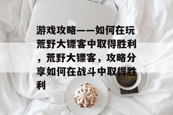 游戏攻略——如何在玩荒野大镖客中取得胜利，荒野大镖客，攻略分享如何在战斗中取得胜利