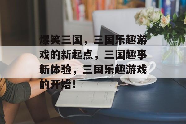 爆笑三国,三国乐趣游戏的新起点,三国趣事新体验,三国乐趣游戏的开始! 爆笑三国,三国乐趣游戏的新起点,三国趣事新体验,三国乐趣游戏的开始!