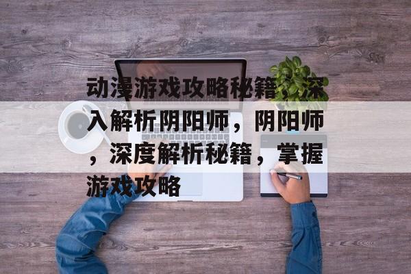 动漫游戏攻略秘籍,深入解析阴阳师,阴阳师,深度解析秘籍,掌握游戏攻略 动漫游戏攻略秘籍,深入解析阴阳师,阴阳师,深度解析秘籍,掌握游戏攻略